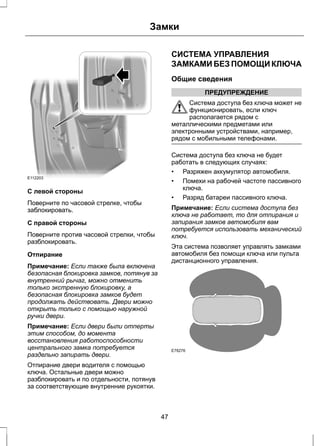 Замки 
E112203 
С левой стороны 
Поверните по часовой стрелке, чтобы 
заблокировать. 
С правой стороны 
Поверните против часовой стрелки, чтобы 
разблокировать. 
Отпирание 
Примечание: Если также была включена 
безопасная блокировка замков, потянув за 
внутренний рычаг, можно отменить 
только экстренную блокировку, а 
безопасная блокировка замков будет 
продолжать действовать. Двери можно 
открыть только с помощью наружной 
ручки двери. 
Примечание: Если двери были отперты 
этим способом, до момента 
восстановления работоспособности 
центрального замка потребуется 
раздельно запирать двери. 
Отпирание двери водителя с помощью 
ключа. Остальные двери можно 
разблокировать и по отдельности, потянув 
за соответствующие внутренние рукоятки. 
СИСТЕМА УПРАВЛЕНИЯ 
ЗАМКАМИ БЕЗ ПОМОЩИ КЛЮЧА 
Общие сведения 
ПРЕДУПРЕЖДЕНИЕ 
Система доступа без ключа может не 
функционировать, если ключ 
располагается рядом с 
металлическими предметами или 
электронными устройствами, например, 
рядом с мобильными телефонами. 
Система доступа без ключа не будет 
работать в следующих случаях: 
• Разряжен аккумулятор автомобиля. 
• Помехи на рабочей частоте пассивного 
ключа. 
• Разряд батареи пассивного ключа. 
Примечание: Если система доступа без 
ключа не работает, то для отпирания и 
запирания замков автомобиля вам 
потребуется использовать механический 
ключ. 
Эта система позволяет управлять замками 
автомобиля без помощи ключа или пульта 
дистанционного управления. 
E78276 
47 
 