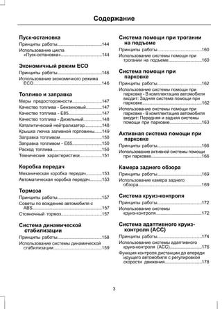 Содержание 
Пуск-остановка 
Принципы работы....................................144 
Использование цикла 
«Пуск-остановка».................................144 
Экономичный режим ЕСО 
Принципы работы....................................146 
Использование экономичного режима 
ЕСО.......................................................146 
Топливо и заправка 
Меры предосторожности........................147 
Качество топлива - Бензиновый.............147 
Качество топлива - E85...........................147 
Качество топлива - Дизельный...............148 
Каталитический нейтрализатор..............148 
Крышка лючка заливной горловины......149 
Заправка топливом..................................150 
Заправка топливом - E85........................150 
Расход топлива........................................150 
Технические характеристики..................151 
Коробка передач 
Механическая коробка передач.............153 
Автоматическая коробка передач..........153 
Тормоза 
Принципы работы....................................157 
Советы по вождению автомобиля с 
ABS........................................................157 
Стояночный тормоз.................................157 
Система динамической 
стабилизации 
Принципы работы....................................158 
Использование системы динамической 
стабилизации.......................................159 
Система помощи при трогании 
на подъеме 
Принципы работы....................................160 
Использование системы помощи при 
трогании на подъеме...........................160 
Система помощи при 
парковке 
Принципы работы....................................162 
Использование системы помощи при 
парковке - В комплектацию автомобиля 
входит: Задняя система помощи при 
парковке................................................162 
Использование системы помощи при 
парковке - В комплектацию автомобиля 
входит: Передняя и задняя системы 
помощи при парковке..........................163 
Активная система помощи при 
парковке 
Принципы работы....................................166 
Использование активной системы помощи 
при парковке.........................................166 
Камера заднего обзора 
Принципы работы....................................169 
Использование камера заднего 
обзора...................................................169 
Система круиз-контроля 
Принципы работы....................................172 
Использование системы 
круиз-контроля.....................................172 
Система адаптивного круиз- 
контроля (ACC) 
Принципы работы....................................174 
Использование системы адаптивного 
круиз-контроля (ACC)..........................176 
Функция контроля дистанции до впереди 
идущего автомобиля с регулировкой 
скорости движения..............................178 
3 
 