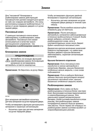 Замки 
Для "пассивной" блокировки и 
разблокировки замков действующий 
пассивный ключ должен находиться в одной 
из трёх зон снаружи автомобиля. Эти зоны 
расположены в радиусе приблизительно 1,5 
метра от ручек передних дверей и от ручки 
задней двери. 
Пассивный ключ 
С помощью пассивного ключа можно 
заблокировать и разблокировать замки 
автомобиля. Пассивный ключ может 
использоваться в качестве пульта 
дистанционного управления. См. 
Блокировка и разблокировка замков (стр. 
45). 
Блокировка замков 
ПРЕДУПРЕЖДЕНИЕ 
Автомобиль не оснащен функцией 
самоблокировки замков. Если функция 
запирания не активирована, 
автомобиль остается незапертым. 
Примечание: Не беритесь за ручку двери. 
E87384 
Для запирания автомобиля коснитесь 
датчика запирания на ручке передней двери. 
Чтобы активировать функцию центрального 
запирания и охранную сигнализацию: 
• Коснитесь один раз датчика запирания 
на ручке передней двери. 
Чтобы активировать функцию двойной 
блокировки и охранную сигнализацию: 
• Коснитесь датчика запирания на ручке 
передней двери дважды в течение трех 
секунд. 
Примечание: После каждого касания нудно 
отводить руку от датчика. 
Примечание: После активации 
автомобиль останется заблокированным 
в течение приблизительно 3 секунд. Когда 
время задержки истечет, двери 
разблокируются снова, если в 
соответствующих зонах около дверей 
будет находиться пассивный ключ. 
Двукратное краткое включение указателей 
поворота подтверждает, что замки всех 
боковых дверей и крышки багажника 
заблокированы, охранная сигнализация 
включена. 
Крышка багажного отделения 
Примечание: Если пассивный ключ 
находится в салоне автомобиля с 
запертыми дверями, крышку багажного 
отделения нельзя закрыть, и она снова 
поднимается. 
Примечание: Если в радиусе действия 
заднего датчика присутствует второй 
признанный пассивный ключ, крышку 
багажного отделения закрыть можно. 
Разблокировка замков 
Примечание: Если замки не были 
разблокированы в течение более чем трех 
дней, бесключевая система переключается 
в энергосберегающий режим. Это 
уменьшает разряд аккумуляторной 
батареи. Когда система находится в этом 
режиме, для разблокировки замков 
потребуется немного больше времени, 
чем обычно. После первой же операции по 
разблокировке замков система выйдет из 
энергосберегающего режима. 
48 
 