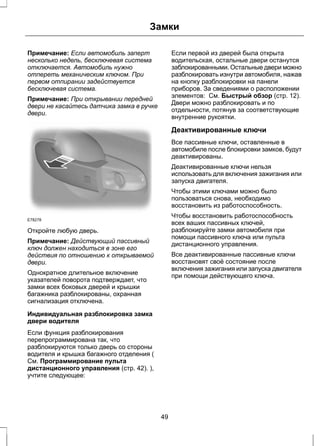 Замки 
Примечание: Если автомобиль заперт 
несколько недель, бесключевая система 
отключается. Автомобиль нужно 
отпереть механическим ключом. При 
первом отпирании задействуется 
бесключевая система. 
Примечание: При открывании передней 
двери не касайтесь датчика замка в ручке 
двери. 
E78278 
Откройте любую дверь. 
Примечание: Действующий пассивный 
ключ должен находиться в зоне его 
действия по отношению к открываемой 
двери. 
Однократное длительное включение 
указателей поворота подтверждает, что 
замки всех боковых дверей и крышки 
багажника разблокированы, охранная 
сигнализация отключена. 
Индивидуальная разблокировка замка 
двери водителя 
Если функция разблокирования 
перепрограммирована так, что 
разблокируются только дверь со стороны 
водителя и крышка багажного отделения ( 
См. Программирование пульта 
дистанционного управления (стр. 42). ), 
учтите следующее: 
Если первой из дверей была открыта 
водительская, остальные двери останутся 
заблокированными. Остальные двери можно 
разблокировать изнутри автомобиля, нажав 
на кнопку разблокировки на панели 
приборов. За сведениями о расположении 
элементов: См. Быстрый обзор (стр. 12). 
Двери можно разблокировать и по 
отдельности, потянув за соответствующие 
внутренние рукоятки. 
Деактивированные ключи 
Все пассивные ключи, оставленные в 
автомобиле после блокировки замков, будут 
деактивированы. 
Деактивированные ключи нельзя 
использовать для включения зажигания или 
запуска двигателя. 
Чтобы этими ключами можно было 
пользоваться снова, необходимо 
восстановить из работоспособность. 
Чтобы восстановить работоспособность 
всех ваших пассивных ключей, 
разблокируйте замки автомобиля при 
помощи пассивного ключа или пульта 
дистанционного управления. 
Все деактивированные пассивные ключи 
восстановят своё состояние после 
включения зажигания или запуска двигателя 
при помощи действующего ключа. 
49 
 