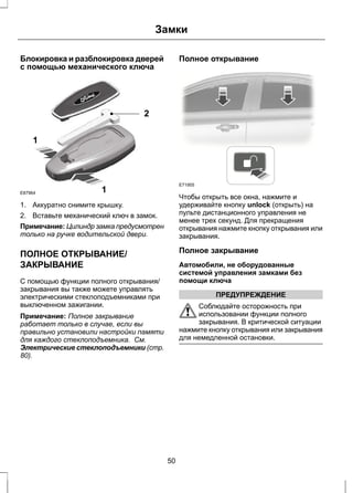 Замки 
Блокировка и разблокировка дверей 
с помощью механического ключа 
1 
2 
1 
E87964 
1. Аккуратно снимите крышку. 
2. Вставьте механический ключ в замок. 
Примечание: Цилиндр замка предусмотрен 
только на ручке водительской двери. 
ПОЛНОЕ ОТКРЫВАНИЕ/ 
ЗАКРЫВАНИЕ 
С помощью функции полного открывания/ 
закрывания вы также можете управлять 
электрическими стеклоподъемниками при 
выключенном зажигании. 
Примечание: Полное закрывание 
работает только в случае, если вы 
правильно установили настройки памяти 
для каждого стеклоподъемника. См. 
Электрические стеклоподъемники (стр. 
80). 
Полное открывание 
E71955 
Чтобы открыть все окна, нажмите и 
удерживайте кнопку unlock (открыть) на 
пульте дистанционного управления не 
менее трех секунд. Для прекращения 
открывания нажмите кнопку открывания или 
закрывания. 
Полное закрывание 
Автомобили, не оборудованные 
системой управления замками без 
помощи ключа 
ПРЕДУПРЕЖДЕНИЕ 
Соблюдайте осторожность при 
использовании функции полного 
закрывания. В критической ситуации 
нажмите кнопку открывания или закрывания 
для немедленной остановки. 
50 
 