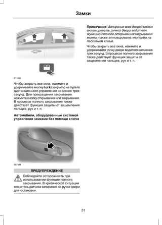Замки 
E71956 
Чтобы закрыть все окна, нажмите и 
удерживайте кнопку lock (закрыть) на пульте 
дистанционного управления не менее трех 
секунд. Для прекращения закрывания 
нажмите кнопку открывания или закрывания. 
В процессе полного закрывания также 
действует функция защиты от защемления 
пальцев, рук и т. п. 
Автомобили, оборудованные системой 
управления замками без помощи ключа 
E87384 
ПРЕДУПРЕЖДЕНИЕ 
Соблюдайте осторожность при 
использовании функции полного 
закрывания. В критической ситуации 
коснитесь датчика запирания на ручке двери 
для остановки. 
Примечание: Запирание всех дверей можно 
активировать ручкой двери водителя. 
Функцию полного открывания/закрывания 
можно также активировать кнопками на 
пассивном ключе. 
Чтобы закрыть все окна, нажмите и 
удерживайте ручку двери водителя не менее 
трех секунд. В процессе полного закрывания 
также действует функция защиты от 
защемления пальцев, рук и т. п. 
51 
 