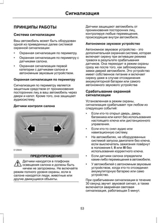 Сигнализация 
ПРИНЦИПЫ РАБОТЫ 
Система сигнализации 
Ваш автомобиль может быть оборудован 
одной из приведенных далее системой 
охранной сигнализации: 
• Охранная сигнализация по периметру. 
• Охранная сигнализация по периметру с 
датчиками салона. 
• Охранная сигнализация первой 
категории с датчиками салона и 
автономным звуковым устройством. 
Охранная сигнализация по периметру 
Сигнализация по периметру является 
защитным средством от проникновения 
посторонних лиц в ваш автомобиль через 
двери и капот. Кроме того, она защищает 
аудиосистему. 
Датчики контроля салона 
E129005 
ПРЕДУПРЕЖДЕНИЕ 
Датчики находятся в плафонах 
освещения салона и должны быть 
ничем не загорожены. Не включайте 
режим полного уровня охраны, если в 
салоне находятся люди, животные или 
другие движущиеся объекты. 
Датчики защищают автомобиль от 
проникновения посторонних лиц, 
контролируя любые перемещения, 
происходящие внутри автомобиля. 
Автономное звуковое устройство 
Автономное звуковое устройство - это 
дополнительная охранная система, которая 
включает сирену при активации режима 
тревоги в результате срабатывания 
датчиков. Она переходит в режим охраны 
сразу же после того, как заблокированы 
замки дверей автомобиля. Это устройство 
имеет собственное питание и включает 
сирену даже в случае отсоединения 
аккумуляторной батареи или самого 
автономного звукового устройства 
Срабатывание охранной 
сигнализации 
Установленная в режим охраны, 
сигнализация срабатывает при любом из 
следующих событий: 
• Если кто-то открыл дверь, дверь 
багажника или капот без использования 
настоящего ключа или дистанционного 
управления. 
• Если кто-то снял аудио или 
навигационную систему. 
• На автомобилях, не оборудованных 
системой запуска двигателя без ключа, 
если выключатель зажигания повёрнут 
в положения I, II или III без 
использования корректного ключа. 
• Если датчики салона определили 
какие-либо перемещения в автомобиле. 
• У автомобилей с автономным звуковым 
устройством, когда кто-то отсоединил 
аккумуляторную батарею или само 
устройство. 
При срабатывании сигнализации в течение 
30 секунд звучит звуковой сигнал, а также 
включается аварийная световая 
сигнализация, работающая 5 минут. 
53 
 