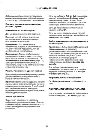 Сигнализация 
Любые дальнейшие попытки произвести 
одно из описанных выше действий приведут 
к повторному срабатыванию сигнализации. 
Режимы полного и пониженного 
уровня охраны 
Режим полного уровня охраны 
Данный режим является стандартным. 
В режиме полной охраны внутренние 
датчики включаются одновременно с 
включением сигнализации. 
Примечание: При нахождении в 
автомобиле животных или подвижных 
объектов может произойти ложное 
срабатывание сигнализации. 
Примечание: Ложное срабатывание 
сигнализации может также произойти 
из-за дополнительного отопителя. См. 
Вспомогательный отопитель (стр. 121). 
Если применяется дополнительный 
отопитель, направьте воздушный поток 
в пространство для ног. 
Режимы пониженного уровня охраны 
В режиме ограниченной охраны внутренние 
датчики отключаются одновременно с 
включением сигнализации. 
Примечание: Пониженный уровень режима 
охраны можно включить только в течение 
текущего цикла зажигания. В следующий 
раз, когда вы включите зажигание, 
охранная сигнализация перейдет в режим 
полного уровня охраны. 
Запрос при выходе 
Существует возможность настроить 
информационный дисплей таким образом, 
чтобы каждый раз на нем появлялся вопрос, 
какой режим уровня охраны вы хотите 
установить. 
Если вы выберите Ask on Exit (запрос при 
выходе), то сообщение Reduced guard? 
(пониженный уровень охраны) будет 
появляться на информационном дисплее 
каждый раз при выключении зажигания. 
Если да, то при появлении сообщения 
нажмите кнопку OK. 
Если вы хотите оставить режим полного 
уровня охраны, выйдите из автомобиля, не 
нажимая на кнопку OK. 
Выбор режима полного или пониженного 
уровня охраны 
Примечание: Выбор режима Пониженный 
уровень охраны не позволит 
сигнализации постоянно находиться в нем. 
Пониженный уровень охраны установится 
только в течение текущего цикла 
зажигания. Если вы регулярно 
устанавливаете режим пониженного 
уровня охраны, выберите Запрос при 
выходе. 
Для выбора режима полного или 
пониженного уровня охраны используйте 
информационный дисплей. См. Общая 
информация (стр. 93). 
Информационные сообщения 
См. Информационные сообщения (стр. 
101). 
АКТИВАЦИЯ СИГНАЛИЗАЦИИ 
Для включения сигнализации заблокируйте 
замки автомобиля. См. Замки (стр. 45). 
54 
 