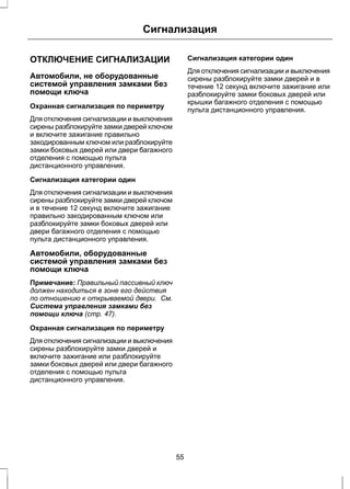 Сигнализация 
ОТКЛЮЧЕНИЕ СИГНАЛИЗАЦИИ 
Автомобили, не оборудованные 
системой управления замками без 
помощи ключа 
Охранная сигнализация по периметру 
Для отключения сигнализации и выключения 
сирены разблокируйте замки дверей ключом 
и включите зажигание правильно 
закодированным ключом или разблокируйте 
замки боковых дверей или двери багажного 
отделения с помощью пульта 
дистанционного управления. 
Сигнализация категории один 
Для отключения сигнализации и выключения 
сирены разблокируйте замки дверей ключом 
и в течение 12 секунд включите зажигание 
правильно закодированным ключом или 
разблокируйте замки боковых дверей или 
двери багажного отделения с помощью 
пульта дистанционного управления. 
Автомобили, оборудованные 
системой управления замками без 
помощи ключа 
Примечание: Правильный пассивный ключ 
должен находиться в зоне его действия 
по отношению к открываемой двери. См. 
Система управления замками без 
помощи ключа (стр. 47). 
Охранная сигнализация по периметру 
Для отключения сигнализации и выключения 
сирены разблокируйте замки дверей и 
включите зажигание или разблокируйте 
замки боковых дверей или двери багажного 
отделения с помощью пульта 
дистанционного управления. 
Сигнализация категории один 
Для отключения сигнализации и выключения 
сирены разблокируйте замки дверей и в 
течение 12 секунд включите зажигание или 
разблокируйте замки боковых дверей или 
крышки багажного отделения с помощью 
пульта дистанционного управления. 
55 
 