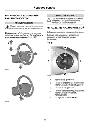 Рулевое колесо 
РЕГУЛИРОВКА ПОЛОЖЕНИЯ 
РУЛЕВОГО КОЛЕСА 
ПРЕДУПРЕЖДЕНИЕ 
Недопустимо регулировать положение 
рулевого колеса во время движения. 
Примечание: Убедитесь в том, что вы 
сидите в правильной позе. См. Сидение в 
правильном положении (стр. 127). 
1 
2 
2 
E95178 
3 
E95179 
ПРЕДУПРЕЖДЕНИЕ 
При возврате в исходное положение 
убедитесь, что рычаг блокировки 
полностью зафиксировался. 
УПРАВЛЕНИЕ АУДИОСИСТЕМОЙ 
Выберите в аудиосистеме нужный источник. 
Система дистанционного управления 
позволяет управлять следующими 
функциями: 
Тип 1 
A 
D B 
E129462 
C 
E 
A Увеличение громкости 
Поиск в направлении увеличения 
частоты вещания (искать далее) 
B 
С Уменьшение громкости 
Поиск в направлении уменьшения 
частоты вещания (искать 
предыдущее) 
D 
E Настройка (кнопка "Mode") 
56 
 