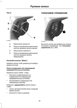 Тип 2 
D 
C 
E129463 
Рулевое колесо 
A 
B 
A Увеличение громкости 
Поиск в направлении увеличения 
частоты вещания (искать далее) 
B 
С Уменьшение громкости 
Поиск в направлении уменьшения 
частоты вещания (искать 
предыдущее) 
D 
Настройка (кнопка "Mode") 
Нажмите кнопку mode (режим) для выбора 
аудиоисточника. 
Поиск (следующая или предыдущая 
предварительные установки) 
Нажмите кнопку "Seek", чтобы: 
• Настроить радиоприемник на 
следующую или предыдущую 
предварительную установку 
• воспроизвести следующую или 
предыдущую дорожку. 
Нажмите и удерживайте кнопку поиска, 
чтобы: 
• начать автоматический поиск соседней 
радиостанции 
• выполнить поиск в дорожке. 
ГОЛОСОВОЕ УПРАВЛЕНИЕ 
E129464 
Вытяните кнопку для выбора или отмены 
голосового управления. См. Голосовое 
управление (стр. 284). 
57 
 