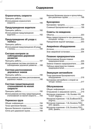 Содержание 
Ограничитель скорости 
Принципы работы....................................180 
Использование ограничителя 
скорости................................................180 
Предупреждение водителя 
Принципы работы....................................182 
Использование предупреждения 
водителя...............................................182 
Предупреждение об уходе с 
полосы 
Принципы работы....................................184 
Использование предупреждения об уходе 
с полосы................................................184 
Система контроля за 
соблюдением дорожной 
разметки 
Принципы работы....................................187 
Использование системы контроля за 
соблюдением дорожной разметки......188 
Система распознавания 
дорожных знаков 
Принципы работы....................................190 
Использование системы распознавания 
дорожных знаков..................................190 
Система предотвращения 
столкновений на малой 
скорости 
Принципы работы....................................192 
Использование системы предотвращения 
столкновений на малой скорости.......193 
Перевозка груза 
Общая информация................................194 
Точки крепления багажа..........................194 
Крышки багажного отделения.................194 
Сетки для удержания грузов...................195 
Верхние багажники крыши и кронштейны 
для различных грузов..........................196 
Буксировка 
Буксировка прицепа................................199 
Съемный буксировочный крюк...............199 
Советы по вождению 
Обкатка.....................................................203 
Меры предосторожности при движении в 
холодную погоду..................................203 
Преодоление водной преграды..............203 
Аварийное оборудование 
Аптечка.....................................................204 
Знак аварийной остановки......................204 
Плавкие предохранители 
Расположение блоков плавких 
предохранителей.................................205 
Замена плавкого предохранителя..........206 
Таблица характеристик плавких 
предохранителей.................................207 
Эвакуация автомобиля 
Точки крепления буксировочного 
оборудования.......................................216 
Буксировка автомобиля с опорой на 
четыре колеса......................................217 
Обслуживание 
Общая информация................................218 
Открывание и закрывание капота..........219 
Моторное отделение - 1.6L Duratec-16V 
Ti-VCT (Sigma)......................................220 
Моторное отделение - 1.6L EcoBoost SCTi 
(Sigma)..................................................221 
Моторное отделение - 1.6L Duratorq-TDCi 
(DV) Дизель..........................................223 
Моторное отделение - 2.0L Duratorq-TDCi 
(DW) Дизель.........................................224 
4 
 