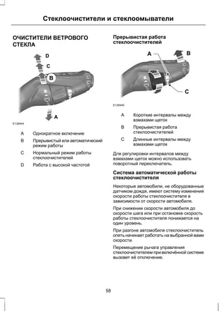 Стеклоочистители и стеклоомыватели 
ОЧИСТИТЕЛИ ВЕТРОВОГО 
СТЕКЛА 
E128444 
A 
D 
C 
B 
A Однократное включение 
Прерывистый или автоматический 
режим работы 
B 
Нормальный режим работы 
стеклоочистителей 
С 
D Работа с высокой частотой 
Прерывистая работа 
стеклоочистителей 
A B 
C 
E128445 
Короткие интервалы между 
взмахами щеток 
A 
Прерывистая работа 
стеклоочистителей 
B 
Длинные интервалы между 
взмахами щеток 
С 
Для регулировки интервалов между 
взмахами щеток можно использовать 
поворотный переключатель. 
Система автоматической работы 
стеклоочистителя 
Некоторые автомобили, не оборудованные 
датчиком дождя, имеют систему изменения 
скорости работы стеклоочистителя в 
зависимости от скорости автомобиля. 
При снижении скорости автомобиля до 
скорости шага или при остановке скорость 
работы стеклоочистителя понижается на 
один уровень. 
При разгоне автомобиля стеклоочиститель 
опять начинает работать на выбранной вами 
скорости. 
Перемещение рычага управления 
стеклоочистителем при включённой системе 
вызовет её отключение. 
58 
 