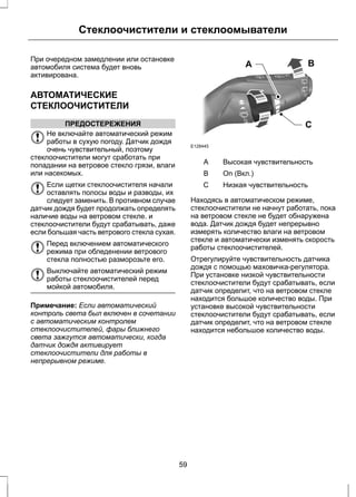 Стеклоочистители и стеклоомыватели 
При очередном замедлении или остановке 
автомобиля система будет вновь 
активирована. 
АВТОМАТИЧЕСКИЕ 
СТЕКЛООЧИСТИТЕЛИ 
ПРЕДОСТЕРЕЖЕНИЯ 
Не включайте автоматический режим 
работы в сухую погоду. Датчик дождя 
очень чувствительный, поэтому 
стеклоочистители могут сработать при 
попадании на ветровое стекло грязи, влаги 
или насекомых. 
Если щетки стеклоочистителя начали 
оставлять полосы воды и разводы, их 
следует заменить. В противном случае 
датчик дождя будет продолжать определять 
наличие воды на ветровом стекле. и 
стеклоочистители будут срабатывать, даже 
если большая часть ветрового стекла сухая. 
Перед включением автоматического 
режима при обледенении ветрового 
стекла полностью разморозьте его. 
Выключайте автоматический режим 
работы стеклоочистителей перед 
мойкой автомобиля. 
Примечание: Если автоматический 
контроль света был включен в сочетании 
с автоматическим контролем 
стеклоочистителей, фары ближнего 
света зажгутся автоматически, когда 
датчик дождя активирует 
стеклоочистители для работы в 
непрерывном режиме. 
A B 
C 
E128445 
A Высокая чувствительность 
B On (Вкл.) 
С Низкая чувствительность 
Находясь в автоматическом режиме, 
стеклоочистители не начнут работать, пока 
на ветровом стекле не будет обнаружена 
вода. Датчик дождя будет непрерывно 
измерять количество влаги на ветровом 
стекле и автоматически изменять скорость 
работы стеклоочистителей. 
Отрегулируйте чувствительность датчика 
дождя с помощью маховичка-регулятора. 
При установке низкой чувствительности 
стеклоочистители будут срабатывать, если 
датчик определит, что на ветровом стекле 
находится большое количество воды. При 
установке высокой чувствительности 
стеклоочистители будут срабатывать, если 
датчик определит, что на ветровом стекле 
находится небольшое количество воды. 
59 
 