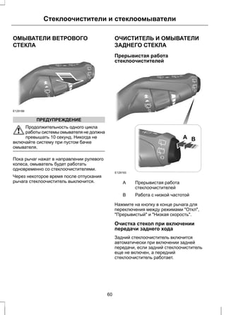Стеклоочистители и стеклоомыватели 
ОМЫВАТЕЛИ ВЕТРОВОГО 
СТЕКЛА 
E129188 
ПРЕДУПРЕЖДЕНИЕ 
Продолжительность одного цикла 
работы системы омывателя не должна 
превышать 10 секунд. Никогда не 
включайте систему при пустом бачке 
омывателя. 
Пока рычаг нажат в направлении рулевого 
колеса, омыватель будет работать 
одновременно со стеклоочистителями. 
Через некоторое время после отпускания 
рычага стеклоочиститель выключится. 
ОЧИСТИТЕЛЬ И ОМЫВАТЕЛИ 
ЗАДНЕГО СТЕКЛА 
Прерывистая работа 
стеклоочистителей 
E129193 
A B 
Прерывистая работа 
стеклоочистителей 
A 
B Работа с низкой частотой 
Нажмите на кнопку в конце рычага для 
переключения между режимами "Откл", 
"Прерывистый" и "Низкая скорость". 
Очистка стекол при включении 
передачи заднего хода 
Задний стеклоочиститель включится 
автоматически при включении задней 
передачи, если задний стеклоочиститель 
еще не включен, а передний 
стеклоочиститель работает. 
60 
 