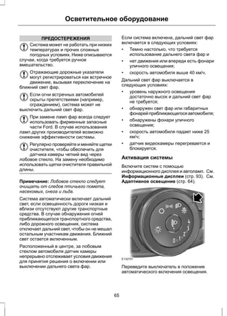 Осветительное оборудование 
ПРЕДОСТЕРЕЖЕНИЯ 
Система может не работать при низких 
температурах и прочих сложных 
погодных условиях. Ниже описываются 
случаи, когда требуется ручное 
вмешательство. 
Отражающие дорожные указатели 
могут регистрироваться как встречное 
движение, вызывая переключение на 
ближний свет фар. 
Если огни встречных автомобилей 
скрыты препятствиями (например, 
ограждением), система может не 
выключить дальний свет фар. 
При замене ламп фар всегда следует 
использовать фирменные запасные 
части Ford. В случае использования 
ламп других производителей возможно 
снижение эффективности системы. 
Регулярно проверяйте и меняйте щетки 
очистителя, чтобы обеспечить для 
датчика камеры четкий вид через 
лобовое стекло. На замену необходимо 
использовать щетки очистителя правильной 
длины. 
Примечание: Лобовое стекло следует 
очищать от следов птичьего помета, 
насекомых, снега и льда. 
Система автоматически включает дальний 
свет, если освещенность дороги низкая и 
вблизи отсутствуют другие транспортные 
средства. В случае обнаружения огней 
приближающегося транспортного средства, 
либо дорожного освещения, система 
отключает дальний свет, чтобы он не мешал 
остальным участникам движения. Ближний 
свет остается включенным. 
Расположенный в центре, за лобовым 
стеклом автомобиля датчик камеры 
непрерывно отслеживает условия движения 
для принятия решения о включении или 
выключении дальнего света фар. 
Если система включена, дальний свет фар 
включается в следующих условиях: 
• Темно настолько, что требуется 
использование дальнего света фар и 
• нет движения или впереди есть фонари 
уличного освещения; 
• скорость автомобиля выше 40 км/ч. 
Дальний свет фар выключается в 
следующих условиях: 
• уровень наружного освещения 
достаточно высок и дальний свет фар 
не требуется; 
• обнаружен свет фар или габаритных 
фонарей приближающегося автомобиля; 
• обнаружены фонари уличного 
освещения; 
• скорость автомобиля падает ниже 25 
км/ч; 
• датчик видеокамеры перегревается и 
блокируется. 
Активация системы 
Включите систем с помощью 
информационного дисплея и автоламп. См. 
Информационные дисплеи (стр. 93). См. 
Адаптивное освещение (стр. 64). 
E132707 
Переведите выключатель в положение 
автоматического включения освещения. 
65 
 