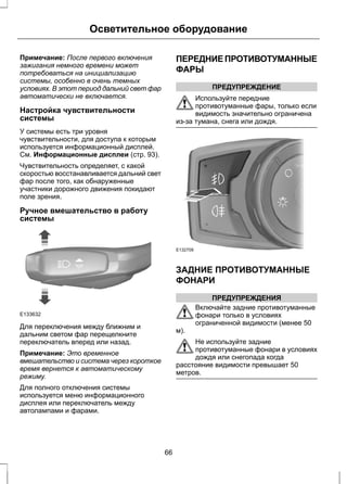 Осветительное оборудование 
Примечание: После первого включения 
зажигания немного времени может 
потребоваться на инициализацию 
системы, особенно в очень темных 
условиях. В этот период дальний свет фар 
автоматически не включается. 
Настройка чувствительности 
системы 
У системы есть три уровня 
чувствительности, для доступа к которым 
используется информационный дисплей. 
См. Информационные дисплеи (стр. 93). 
Чувствительность определяет, с какой 
скоростью восстанавливается дальний свет 
фар после того, как обнаруженные 
участники дорожного движения покидают 
поле зрения. 
Ручное вмешательство в работу 
системы 
E133632 
Для переключения между ближним и 
дальним светом фар перещелкните 
переключатель вперед или назад. 
Примечание: Это временное 
вмешательство и система через короткое 
время вернется к автоматическому 
режиму. 
Для полного отключения системы 
используется меню информационного 
дисплея или переключатель между 
автолампами и фарами. 
ПЕРЕДНИЕ ПРОТИВОТУМАННЫЕ 
ФАРЫ 
ПРЕДУПРЕЖДЕНИЕ 
Используйте передние 
противотуманные фары, только если 
видимость значительно ограничена 
из-за тумана, снега или дождя. 
E132709 
ЗАДНИЕ ПРОТИВОТУМАННЫЕ 
ФОНАРИ 
ПРЕДУПРЕЖДЕНИЯ 
Включайте задние противотуманные 
фонари только в условиях 
ограниченной видимости (менее 50 
м). 
Не используйте задние 
противотуманные фонари в условиях 
дождя или снегопада когда 
расстояние видимости превышает 50 
метров. 
66 
 