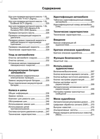 Содержание 
Щуп для проверки моторного масла - 1.6L 
Duratec-16V Ti-VCT (Sigma).................225 
Щуп для проверки моторного масла - 1.6L 
EcoBoost SCTi (Sigma).........................225 
Щуп для проверки моторного масла - 1.6L 
Duratorq-TDCi (DV) Дизель/2.0L 
Duratorq-TDCi (DW) Дизель.................226 
Проверка моторного масла.....................226 
Проверка охлаждающей жидкости 
двигателя..............................................227 
Проверка уровня тормозной жидкости и 
рабочей жидкости гидропривода 
сцепления.............................................227 
Проверка омывающей жидкости............228 
Технические характеристики..................229 
Уход за автомобилем 
Очистка автомобиля снаружи................232 
Очистка салона........................................232 
Устранение мелких повреждений 
лакокрасочного покрытия....................233 
Аккумуляторная батарея 
автомобиля 
Использование соединительных 
электрических проводов......................234 
Замена аккумуляторной батареи...........235 
Точки подключения аккумуляторной 
батареи.................................................235 
Колеса и шины 
Общая информация................................236 
Замена колеса.........................................236 
Комплект для ремонта шин....................242 
Обслуживание шин..................................246 
Использование зимних шин....................246 
Использование цепей 
противоскольжения..............................246 
Система контроля давления в шинах.....247 
Технические характеристики..................248 
Идентификация автомобиля 
Табличка с идентификационным номером 
автомобиля...........................................251 
Идентификационный номер автомобиля 
(VIN)......................................................252 
Технические характеристики 
Технические характеристики..................253 
Введение 
Важная информация об 
аудиосистеме.......................................259 
Краткое описание аудиоблока 
Краткое описание аудиоблока................260 
Функции безопасности 
Защитный код..........................................266 
Использование 
аудиосистемы 
Включение/Выключение.........................267 
Кнопка включения звукового сигнала.....267 
Кнопка выбора частотного диапазона....267 
Кнопки настройки радиостанций............267 
Кнопки настройки частот 
радиостанций.......................................268 
Автоматическое запоминание частот 
радиостанций.......................................268 
Настройка приема транспортных 
сообщений ...........................................269 
Меню аудиоблока 
Автоматическая регулировка уровня .....270 
Цифровая обработка сигнала (DSP).....270 
Выпуски новостей....................................270 
Альтернативные частоты........................270 
Режим передачи региональных новостей 
(REG).....................................................271 
5 
 
