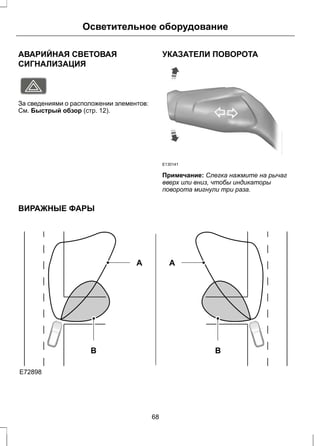 Осветительное оборудование 
АВАРИЙНАЯ СВЕТОВАЯ 
СИГНАЛИЗАЦИЯ 
E71943 
За сведениями о расположении элементов: 
См. Быстрый обзор (стр. 12). 
УКАЗАТЕЛИ ПОВОРОТА 
E130141 
Примечание: Слегка нажмите на рычаг 
вверх или вниз, чтобы индикаторы 
поворота мигнули три раза. 
ВИРАЖНЫЕ ФАРЫ 
E72898 
B 
A 
B 
A 
68 
 