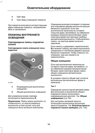 Осветительное оборудование 
A Свет фар 
B Свет фары освещения поворота 
При повороте включается соответствующая 
фара освещения поворота, направленная 
вбок от автомобиля. 
ПЛАФОНЫ ВНУТРЕННЕГО 
ОСВЕЩЕНИЯ 
Светодиодные лампы подсветки 
салона 
Светодиодная лампа освещения зоны 
водителя 
E124991 
A 
B 
Индивидуальный выключатель 
освещения 
A 
B Общий выключатель освещения 
Для управления всеми лампами 
используется переключатель B. 
Примечание: Лампы можно включать по 
отдельности, но нельзя раздельно 
выключить в том случае, если всё 
освещение было включено водителем. 
Освещение включается в момент отпирания 
или открывания дверей салона или крышки 
багажного отделения. Если при 
выключенном зажигании вы оставите 
открытой дверь автомобиля, во избежание 
разрядки аккумуляторной батареи через 
некоторое время все световые приборы 
автоматически выключатся. Чтобы включить 
лампы, на короткое время включите 
зажигание. 
Если нажать и удерживать переключатель 
B в течение 3 секунд, все лампы выключатся 
независимо от положения дверей и крышки 
багажного отделения. Чтобы отменить эту 
операцию, еще раз нажмите на 
переключатель. 
Общее освещение 
Если при выключенном зажигании вы 
оставите открытой дверь автомобиля, то, 
во избежание разрядки аккумуляторной 
батареи через некоторое время лампа 
общего освещения автоматически 
выключится. 
В условиях темноты общий свет остается 
включенным при включенных фарах и 
зажигании. 
Тип 1 
Освещение салона в одной цветовой гамме. 
Для включения и выключения общего 
освещения можно использовать 
информационный дисплей. См. Общая 
информация (стр. 93). 
Для настройки желаемой яркости 
используйте выключатели регулятора 
яркости подсветки. См. Регулятор яркости 
подсветки панели приборов (стр. 133). 
69 
 
