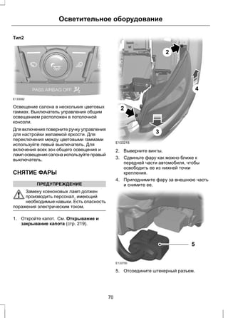 Тип2 
Осветительное оборудование 
E133092 
Освещение салона в нескольких цветовых 
гаммах. Выключатель управления общим 
освещением расположен в потолочной 
консоли. 
Для включения поверните ручку управления 
для настройки желаемой яркости. Для 
переключения между цветовыми гаммами 
используйте левый выключатель. Для 
включения всех зон общего освещения и 
ламп освещения салона используйте правый 
выключатель. 
СНЯТИЕ ФАРЫ 
ПРЕДУПРЕЖДЕНИЕ 
Замену ксеноновых ламп должен 
производить персонал, имеющий 
необходимые навыки. Есть опасность 
поражения электрическим током. 
1. Откройте капот. См. Открывание и 
закрывание капота (стр. 219). 
2 
E133215 
2 
4 
3 
2. Выверните винты. 
3. Сдвиньте фару как можно ближе к 
передней части автомобиля, чтобы 
освободить ее из нижней точки 
крепления. 
4. Приподнимите фару за внешнюю часть 
и снимите ее. 
E133750 
5 
5. Отсоедините штекерный разъем. 
70 
 