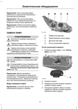 Осветительное оборудование 
Примечание: При установке фары 
убедитесь в правильном подключении 
электрических разъемов. 
Примечание: При установке фары 
убедитесь в ее надежной фиксации со 
стороны нижней точки крепления. 
Примечание: Перед установкой фары 
убедиться, что в ее молдинге имеется 
винт. 
ЗАМЕНА ЛАМП 
ПРЕДУПРЕЖДЕНИЯ 
Выключите приборы освещения и 
зажигание. 
Перед снятием лампы подождите 
некоторое время, чтобы она остыла. 
Замену ксеноновых ламп должен 
производить персонал, имеющий 
необходимые навыки. Есть опасность 
поражения электрическим током. 
ПРЕДОСТЕРЕЖЕНИЯ 
Не прикасайтесь к стеклянной колбе 
лампы. 
Устанавливайте только подходящие по 
техническим требованиям лампы. См. 
Таблица технических характеристик 
ламп (стр. 78). 
Примечание: Далее приведены 
инструкции, описывающие правильное 
снятие ламп. Установка производится в 
последовательности, обратной снятию, 
если нет дополнительных указаний. 
Фара головного света 
Примечание: Снимите крышки для 
обеспечения доступа к лампам. 
E133102 
A B C D 
A Габаритные фонари 
B Лампа ближнего света фары 
С Дальний свет фар 
D Рычаг указателей поворота 
Рычаг указателей поворота 
1. Снимите модуль фары. См. Снятие 
фары (стр. 70). 
3 
E133104 2 
2. Снимите панель. 
3. Поверните против часовой стрелки и 
снимите патрон лампы. 
4. Осторожно вдавите лампу в патрон, 
поверните против часовой стрелки и 
извлеките лампу наружу. 
71 
 