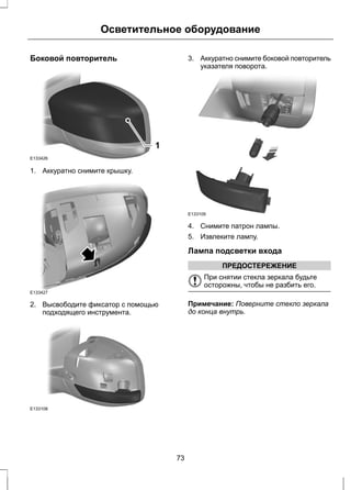 Осветительное оборудование 
Боковой повторитель 
E133426 
1 
1. Аккуратно снимите крышку. 
E133427 
2. Высвободите фиксатор с помощью 
подходящего инструмента. 
E133108 
3. Аккуратно снимите боковой повторитель 
указателя поворота. 
E133109 
4. Снимите патрон лампы. 
5. Извлеките лампу. 
Лампа подсветки входа 
ПРЕДОСТЕРЕЖЕНИЕ 
При снятии стекла зеркала будьте 
осторожны, чтобы не разбить его. 
Примечание: Поверните стекло зеркала 
до конца внутрь. 
73 
 