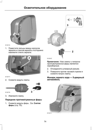 Осветительное оборудование 
E133110 
1. Поместите пальцы между корпусом 
зеркала и стеклом зеркала, и осторожно 
извлеките стекло зеркала. 
E133717 
2 
2. Снимите модуль лампы. 
E133718 3 
3. Извлеките лампу. 
Передние противотуманные фары 
1. Снимите модуль фары. См. Снятие 
фары (стр. 70). 
2 
E133107 
3 
Примечание: Узел лампы и патрона 
противотуманной фары является 
неразборным. 
2. Отсоедините штекерный разъем. 
3. Поверните против часовой стрелки и 
снимите патрон лампы. 
Фонари заднего хода — 5-дверный 
автомобиль 
E133111 
74 
 