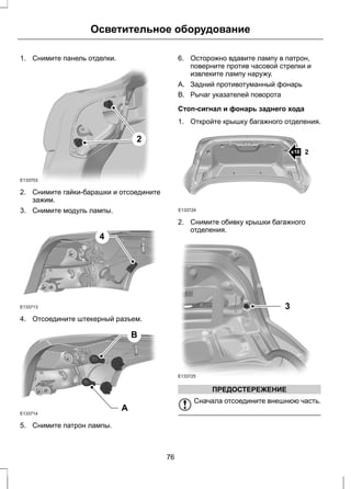 Осветительное оборудование 
1. Снимите панель отделки. 
2 
E133703 
2. Снимите гайки-барашки и отсоедините 
зажим. 
3. Снимите модуль лампы. 
E133713 
4 
4. Отсоедините штекерный разъем. 
A 
B 
E133714 
5. Снимите патрон лампы. 
6. Осторожно вдавите лампу в патрон, 
поверните против часовой стрелки и 
извлеките лампу наружу. 
A. Задний противотуманный фонарь 
B. Рычаг указателей поворота 
Стоп-сигнал и фонарь заднего хода 
1. Откройте крышку багажного отделения. 
x10 2 
E133724 
2. Снимите обивку крышки багажного 
отделения. 
3 
E133725 
ПРЕДОСТЕРЕЖЕНИЕ 
Сначала отсоедините внешнюю часть. 
76 
 