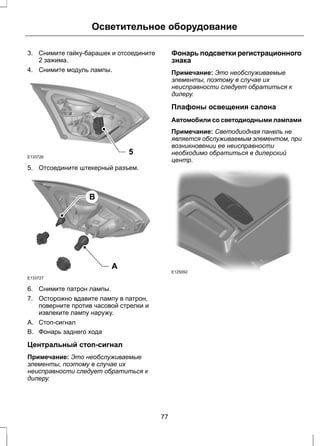 Осветительное оборудование 
3. Снимите гайку-барашек и отсоедините 
2 зажима. 
4. Снимите модуль лампы. 
5 E133726 
5. Отсоедините штекерный разъем. 
E133727 
A 
B 
6. Снимите патрон лампы. 
7. Осторожно вдавите лампу в патрон, 
поверните против часовой стрелки и 
извлеките лампу наружу. 
A. Стоп-сигнал 
B. Фонарь заднего хода 
Центральный стоп-сигнал 
Примечание: Это необслуживаемые 
элементы, поэтому в случае их 
неисправности следует обратиться к 
дилеру. 
Фонарь подсветки регистрационного 
знака 
Примечание: Это необслуживаемые 
элементы, поэтому в случае их 
неисправности следует обратиться к 
дилеру. 
Плафоны освещения салона 
Автомобили со светодиодными лампами 
Примечание: Светодиодная панель не 
является обслуживаемым элементом, при 
возникновении ее неисправности 
необходимо обратиться в дилерский 
центр. 
E125092 
77 
 