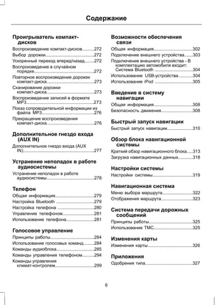 Содержание 
Проигрыватель компакт- 
дисков 
Воспроизведение компакт-дисков..........272 
Выбор дорожки........................................272 
Ускоренный переход вперед/назад........272 
Воспроизведение в случайном 
порядке.................................................272 
Повторное воспроизведение дорожек 
компакт-диска.......................................273 
Сканирование дорожки 
компакт-диска.......................................273 
Воспроизведение записей в формате 
MP3.......................................................273 
Показ сопроводительной информации из 
файла MP3...........................................276 
Прекращение воспроизведения 
компакт-диска.......................................276 
Дополнительное гнездо входа 
(AUX IN) 
Дополнительное гнездо входа (AUX 
IN)..........................................................277 
Устранение неполадок в работе 
аудиосистемы 
Устранение неполадок в работе 
аудиосистемы.......................................278 
Телефон 
Общая информация................................279 
Настройка Bluetooth ...............................279 
Настройка телефона ..............................280 
Управление телефоном..........................281 
Использование телефона.......................281 
Голосовое управление 
Принципы работы....................................284 
Использование голосовых команд.........284 
Команды аудиоблока...............................285 
Команды управления телефоном..........294 
Команды управления 
климат-контролем................................299 
Возможности обеспечения 
связи 
Общая информация................................302 
Подключение внешнего устройства.......303 
Подключение внешнего устройства - В 
комплектацию автомобиля входит: 
Система Bluetooth ...............................304 
Использование USB-устройства............304 
Использование iPod ...............................305 
Введение в систему 
навигации 
Общая информация................................308 
Безопасность движения..........................308 
Быстрый запуск навигации 
Быстрый запуск навигации.....................310 
Обзор блока навигационной 
системы 
Краткий обзор навигационного блока.....313 
Загрузка навигационных данных............318 
Настройки системы 
Настройки системы.................................319 
Навигационная система 
Меню выбора маршрута.........................322 
Отображения маршрута..........................323 
Система передачи дорожных 
сообщений 
Принципы работы....................................325 
Использование TMC................................325 
Изменения карты 
Изменения карты.....................................326 
Приложения 
Одобрения типа.......................................327 
6 
 