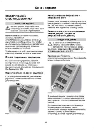 ЭЛЕКТРИЧЕСКИЕ 
СТЕКЛОПОДЪЕМНИКИ 
ПРЕДУПРЕЖДЕНИЕ 
Окна и зеркала 
Не пользуйтесь электрическими 
стеклоподъемниками, если на их пути 
имеются какие-либо препятствия. 
Примечание: Если часто нажимать 
клавиши управления 
стеклоподъемниками/люком в течение 
короткого периода времени, то, чтобы 
предотвратить повреждение вследствие 
перегрева, система может временно 
стать неработоспособной. 
Чтобы привести в действие электрические 
стеклоподъемники, включите зажигание. 
Полное открывание/ закрывание 
Вы также можете управлять работой 
электрических стеклоподъемников при 
выключенном зажигании с помощью 
функции полного открывания и закрывания 
См. Замки (стр. 45). 
Переключатели на двери водителя 
Стеклоподъемниками всех дверей можно 
управлять с помощью клавиш на обивке 
двери водителя. 
E70848 
Автоматическое открывание и 
закрывание окон 
Нажмите или поднимите клавишу во второе 
фиксируемое положение, а затем отпустите 
ее. Для того чтобы остановить стекло, 
нажмите или поднимите клавишу снова. 
Выключатель стеклоподъемников 
задних дверей (защита от 
открывания окон детьми) 
ПРЕДУПРЕЖДЕНИЕ 
В некоторых автомобилях при 
нажатии на выключатель также 
запираются изнутри задние двери. 
См. Замки с функцией блокировки от 
отпирания детьми (стр. 34). 
Примечание: Управлять 
стеклоподъемниками задних дверей всегда 
можно с двери водителя. 
E70850 
С помощью клавиш управления на двери 
водителя можно отключить выключатели 
электрических стеклоподъемников задних 
дверей. 
Когда выключатели стеклоподъемников 
задних дверей отключены, лампа 
выключателя на двери водителя загорается, 
а лампы клавиш выключателей 
стеклоподъемников задней двери гаснут. 
80 
 