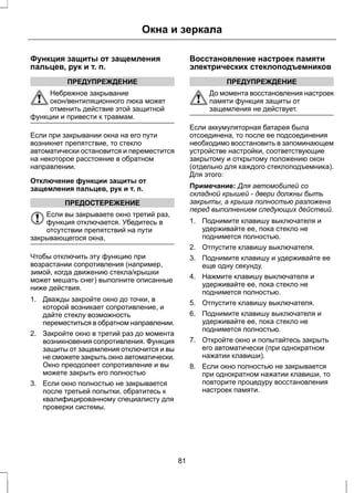 Окна и зеркала 
Функция защиты от защемления 
пальцев, рук и т. п. 
ПРЕДУПРЕЖДЕНИЕ 
Небрежное закрывание 
окон/вентиляционного люка может 
отменить действие этой защитной 
функции и привести к травмам. 
Если при закрывании окна на его пути 
возникнет препятствие, то стекло 
автоматически остановится и переместится 
на некоторое расстояние в обратном 
направлении. 
Отключение функции защиты от 
защемления пальцев, рук и т. п. 
ПРЕДОСТЕРЕЖЕНИЕ 
Если вы закрываете окно третий раз, 
функция отключается. Убедитесь в 
отсутствии препятствий на пути 
закрывающегося окна. 
Чтобы отключить эту функцию при 
возрастании сопротивления (например, 
зимой, когда движению стекла/крышки 
может мешать снег) выполните описанные 
ниже действия. 
1. Дважды закройте окно до точки, в 
которой возникает сопротивление, и 
дайте стеклу возможность 
переместиться в обратном направлении. 
2. Закройте окно в третий раз до момента 
возникновения сопротивления. Функция 
защиты от защемления отключится и вы 
не сможете закрыть окно автоматически. 
Окно преодолеет сопротивление и вы 
можете закрыть его полностью 
3. Если окно полностью не закрывается 
после третьей попытки, обратитесь к 
квалифицированному специалисту для 
проверки системы. 
Восстановление настроек памяти 
электрических стеклоподъемников 
ПРЕДУПРЕЖДЕНИЕ 
До момента восстановления настроек 
памяти функция защиты от 
защемления не действует. 
Если аккумуляторная батарея была 
отсоединена, то после ее подсоединения 
необходимо восстановить в запоминающем 
устройстве настройки, соответствующие 
закрытому и открытому положению окон 
(отдельно для каждого стеклоподъемника). 
Для этого: 
Примечание: Для автомобилей со 
складной крышей - двери должны быть 
закрыты, а крыша полностью разложена 
перед выполнением следующих действий. 
1. Поднимите клавишу выключателя и 
удерживайте ее, пока стекло не 
поднимется полностью. 
2. Отпустите клавишу выключателя. 
3. Поднимите клавишу и удерживайте ее 
еще одну секунду. 
4. Нажмите клавишу выключателя и 
удерживайте ее, пока стекло не 
поднимется полностью. 
5. Отпустите клавишу выключателя. 
6. Поднимите клавишу выключателя и 
удерживайте ее, пока стекло не 
поднимется полностью. 
7. Откройте окно и попытайтесь закрыть 
его автоматически (при однократном 
нажатии клавиши). 
8. Если окно полностью не закрывается 
при однократном нажатии клавиши, то 
повторите процедуру восстановления 
настроек памяти. 
81 
 