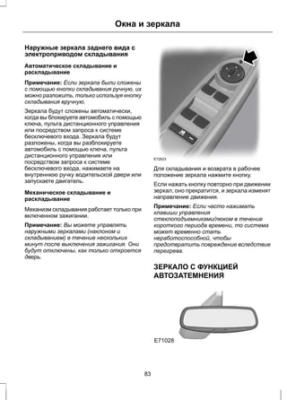 Окна и зеркала 
Наружные зеркала заднего вида с 
электроприводом складывания 
Автоматическое складывание и 
раскладывание 
Примечание: Если зеркала были сложены 
с помощью кнопки складывания ручную, их 
можно разложить, только используя кнопку 
складывания вручную. 
Зеркала будут сложены автоматически, 
когда вы блокируете автомобиль с помощью 
ключа, пульта дистанционного управления 
или посредством запроса к системе 
бесключевого входа. Зеркала будут 
разложены, когда вы разблокируете 
автомобиль с помощью ключа, пульта 
дистанционного управления или 
посредством запроса к системе 
бесключевого входа, нажимаете на 
внутреннюю ручку водительской двери или 
запускаете двигатель. 
Механическое складывание и 
раскладывание 
Механизм складывания работает только при 
включенном зажигании. 
Примечание: Вы можете управлять 
наружными зеркалами (наклоном и 
складыванием) в течение нескольких 
минут после выключения зажигания. Они 
будут отключены, как только откроется 
дверь. 
E72623 
Для складывания и возврата в рабочее 
положение зеркала нажмите кнопку. 
Если нажать кнопку повторно при движении 
зеркал, оно прекратится, и зеркала изменят 
направление движения. 
Примечание: Если часто нажимать 
клавиши управления 
стеклоподъемниками/люком в течение 
короткого периода времени, то система 
может временно стать 
неработоспособной, чтобы 
предотвратить повреждение вследствие 
перегрева. 
ЗЕРКАЛО С ФУНКЦИЕЙ 
АВТОЗАТЕМНЕНИЯ 
E71028 
83 
 