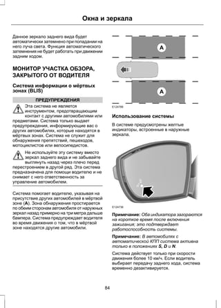 Окна и зеркала 
Данное зеркало заднего вида будет 
автоматически затемнено при попадании на 
него луча света. Функция автоматического 
затемнения не будет работать при движении 
задним ходом. 
МОНИТОР УЧАСТКА ОБЗОРА, 
ЗАКРЫТОГО ОТ ВОДИТЕЛЯ 
Система информации о мёртвых 
зонах (BLIS) 
ПРЕДУПРЕЖДЕНИЯ 
Эта система не является 
инструментом, предотвращающим 
контакт с другими автомобилями или 
предметами. Система только выдает 
предупреждения, информирующие вас о 
других автомобилях, которые находятся в 
мёртвых зонах. Система не служит для 
обнаружения препятствий, пешеходов, 
мотоциклистов или велосипедистов. 
Не используйте эту систему вместо 
зеркал заднего вида и не забывайте 
выглянуть назад через плечо перед 
перестроением в другой ряд. Эта система 
предназначена для помощи водителю и не 
снимает с него ответственность за 
управление автомобилем. 
Система помогает водителю, указывая на 
присутствие других автомобилей в мёртвой 
зоне (A). Зона обнаружения простирается 
по обеим сторонам автомобиля от наружных 
зеркал назад примерно на три метра дальше 
бампера. Система предупреждает водителя 
во время движения о том, что в мёртвой 
зоне находятся другие автомобили. 
A 
A 
E124788 
Использование системы 
В системе предусмотрены желтые 
индикаторы, встроенные в наружные 
зеркала. 
E124736 
Примечание: Оба индикатора загораются 
на короткое время после включения 
зажигания; это подтверждает 
работоспособность системы. 
Примечание: В автомобилях с 
автоматической КПП система активна 
только в положениях S, D и N. 
Система действует только при скорости 
движения более 10 км/ч. Если водитель 
выбирает передачу заднего хода, система 
временно дезактивируется. 
84 
 