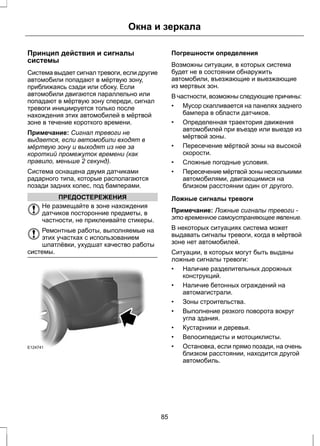Окна и зеркала 
Принцип действия и сигналы 
системы 
Система выдает сигнал тревоги, если другие 
автомобили попадают в мёртвую зону, 
приближаясь сзади или сбоку. Если 
автомобили двигаются параллельно или 
попадают в мёртвую зону спереди, сигнал 
тревоги инициируется только после 
нахождения этих автомобилей в мёртвой 
зоне в течение короткого времени. 
Примечание: Сигнал тревоги не 
выдается, если автомобили входят в 
мёртвую зону и выходят из нее за 
короткий промежуток времени (как 
правило, меньше 2 секунд). 
Система оснащена двумя датчиками 
радарного типа, которые располагаются 
позади задних колес, под бамперами. 
ПРЕДОСТЕРЕЖЕНИЯ 
Не размещайте в зоне нахождения 
датчиков посторонние предметы, в 
частности, не приклеивайте стикеры. 
Ремонтные работы, выполняемые на 
этих участках с использованием 
шпатлёвки, ухудшат качество работы 
системы. 
E124741 
Погрешности определения 
Возможны ситуации, в которых система 
будет не в состоянии обнаружить 
автомобили, въезжающие и выезжающие 
из мертвых зон. 
В частности, возможны следующие причины: 
• Мусор скапливается на панелях заднего 
бампера в области датчиков. 
• Определенная траектория движения 
автомобилей при въезде или выезде из 
мёртвой зоны. 
• Пересечение мёртвой зоны на высокой 
скорости. 
• Сложные погодные условия. 
• Пересечение мёртвой зоны несколькими 
автомобилями, двигающимися на 
близком расстоянии один от другого. 
Ложные сигналы тревоги 
Примечание: Ложные сигналы тревоги - 
это временное самоустраняющее явление. 
В некоторых ситуациях система может 
выдавать сигналы тревоги, когда в мёртвой 
зоне нет автомобилей. 
Ситуации, в которых могут быть выданы 
ложные сигналы тревоги: 
• Наличие разделительных дорожных 
конструкций. 
• Наличие бетонных ограждений на 
автомагистрали. 
• Зоны строительства. 
• Выполнение резкого поворота вокруг 
угла здания. 
• Кустарники и деревья. 
• Велосипедисты и мотоциклисты. 
• Остановка, если прямо позади, на очень 
близком расстоянии, находится другой 
автомобиль. 
85 
 