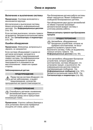 Окна и зеркала 
Включение и выключение системы 
Примечание: Система включается и 
выключается вручную. 
Для включения и выключения системы 
можно использовать информационный 
дисплей. См. Информационные дисплеи 
(стр. 93). 
Если система выключена, сигналы тревоги 
не выдаются. Загорается контрольная лампа 
BLIS. См. Сигнализаторы и индикаторы 
(стр. 89). 
Ошибки обнаружения 
Примечание: Индикатор, встроенный в 
зеркало, не загорается. 
Если система обнаруживает в одном из 
датчиков неполадки, загорается и 
продолжает гореть предупреждающий 
символ системы. На информационном 
дисплее подтверждается наличие 
неисправности и указывается ее 
местоположение - левая или правая 
сторона. 
Заблокированный датчик 
ПРЕДУПРЕЖДЕНИЕ 
Перед тем как система обнаружит, что 
датчик заблокирован, и выдаст 
предупреждение, количество 
пропущенных ею препятствий возрастет. 
ПРЕДОСТЕРЕЖЕНИЕ 
Способность датчиков к выявлению 
автомобилей может нарушиться в 
сильный дождь или в присутствии 
искажающих помех. 
Примечание: Участки заднего бампера в 
зоне установки датчиков требуется 
очищать от снега, грязи и льда. 
При блокировании датчика работа системы 
может нарушиться. Может отобразиться 
сообщение блокированного датчика. 
При обнаружении двух других автомобилей 
по обеим сторонам произойдет 
автоматический возврат системы к 
штатному режиму работы. 
Ложные сигналы тревоги при буксировке 
прицепа 
ПРЕДОСТЕРЕЖЕНИЕ 
Автомобили, оборудованные 
буксирным устройством, которое не 
одобрено изготовителем, не могут 
корректно выявлять препятствия. 
Выключите систему, чтобы не выдавались 
ложные сигналы тревоги. См. 
Информационные дисплеи (стр. 93). 
Если автомобиль оборудован буксирным 
устройством, которое одобрено 
изготовителем, система обнаружит, что 
установлен прицеп, и выключится. На 
информационном дисплее появится 
подтверждающее сообщение. См. 
Информационные сообщения (стр. 101). 
Загорится контрольная лампа BLIS. См. 
Сигнализаторы и индикаторы (стр. 89). 
86 
 