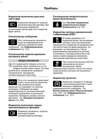 Приборы 
Индикатор включения дальнего 
света фар 
Индикатор загорается, когда вы 
включаете дальний свет фар. При 
включении аварийной 
сигнализации светом фар этот индикатор 
будет мигать. 
Сигнализатор сообщений 
Этот сигнализатор загорается, 
когда на информационном 
дисплее появляется новое 
сообщение. См. Информационные 
сообщения (стр. 101). 
Сигнализатор падения давления 
моторного масла 
ПРЕДОСТЕРЕЖЕНИЕ 
Не продолжайте поездку, если этот 
индикатор горит, несмотря на то что 
уровень соответствует норме. Система 
должна быть немедленно проверена 
специалистом, прошедшим 
соответствующую подготовку. 
Если этот индикатор продолжает 
гореть после запуска двигателя 
или загорается во время 
движения, это указывает на наличие 
неполадок. Соблюдая все меры 
предосторожности, как можно быстрее 
остановите автомобиль и выключите 
зажигание. Проверьте уровень масла в 
двигателе. См. Проверка моторного 
масла (стр. 226). 
Индикатор включения задних 
противотуманных фонарей 
Индикатор загорается, когда вы 
включаете задние 
противотуманные фонари. 
Сигнализатор непристегнутого 
ремня безопасности 
См. Система определения 
непристегнутого ремня 
безопасности (стр. 39). 
Индикатор системы динамической 
стабилизации (ESP) 
Во время движения этот 
индикатор мигает при активации 
системы. Если при включении 
зажигания этот индикатор не загорается или 
постоянно горит во время движения, это 
указывает на неисправность. После 
возникновения неисправности система 
отключается. Система должна быть как 
можно скорее проверена механиком, 
прошедшим надлежащую подготовку. 
При отключении системы ESP ее 
сигнализатор остается 
включенным. Лампа 
сигнализатора погаснет, после того как вы 
снова включите систему или выключите 
зажигание. 
Индикатор пуск/стоп 
Индикатор загорается, сообщая 
о выключении двигателя; также 
возможно отображение 
информационного сообщения. См. 
Использование цикла «Пуск-остановка» 
(стр. 144). См. Информационные 
сообщения (стр. 101). 
91 
 