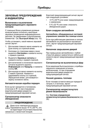 Приборы 
ЗВУКОВЫЕ ПРЕДУПРЕЖДЕНИЯ 
И ИНДИКАТОРЫ 
Включение и выключение 
предупреждающего звукового 
сигнала 
С помощью блока управления рулевым 
колесом можно отключить некоторые 
звуковые оповещения информационного 
дисплея. За сведениями о расположении 
элементов: См. Быстрый обзор (стр. 12). 
Чтобы установить, какой именно звуковой 
сигнал звучит: 
1. Для вызова главного меню нажмите на 
руле кнопку со стрелкой влево. 
2. Кнопками со стрелками вверх и вниз 
выделите Настройки и нажмите кнопку 
с правой стрелкой. 
3. Выделите Звуковые сигналы и 
нажмите кнопку с правой стрелкой. 
4. Для включения и отключения звукового 
сигнала выделите надпись 
Информация или Предупр. и нажмите 
кнопку OK. 
5. Для выхода из меню нажмите на кнопку 
с левой стрелкой. Нажмите и 
удерживайте кнопку со стрелкой, 
обращенной влево, для возврата к 
экрану основного меню. 
Автоматическая коробка передач 
Если рычаг находится в положении, 
отличном от P, то при открывании 
водительской двери раздастся 
предупреждающий звуковой сигнал. 
Сигнализатор опасности 
обледенения 
ПРЕДУПРЕЖДЕНИЕ 
Даже если температура воздуха 
поднимается выше +4 ºC (39 ºF), это 
не гарантирует отсутствия опасностей, 
связанных с ненастной погодой. 
Короткий предупреждающий сигнал звучит 
при следующих условиях: 
• +4 ºC (39 ºF) или ниже: предупреждение 
о заморозках; 
• 0 ºC (32 ºF) или ниже: опасность 
обледенения дорог. 
Ключ снаружи автомобиля 
Автомобили, оборудованные системой 
управления замками без помощи ключа 
Если при работающем двигателе в салоне 
автомобиля не распознается пассивный 
ключ, звучит предупреждающий звуковой 
сигнал. 
Неполное закрывание дверей 
При превышении автомобилем с любой 
открытой дверью сравнительно небольшой 
скорости звучит предупреждающий звуковой 
сигнал. 
Сигнализатор не выключенных фар 
Если зажигание было выключено, а приборы 
наружного освещения остались 
включенными, то при открывании 
водительской двери раздастся 
предупреждающий сигнал. 
Низкий уровень топлива 
Если топлива остается меньше порядка 6 
литров (1,3 галлона), звучит 
предупреждающий звуковой сигнал. 
Сигнализатор непристегнутого 
ремня безопасности 
См. Система определения 
непристегнутого ремня безопасности (стр. 
39). 
92 
 