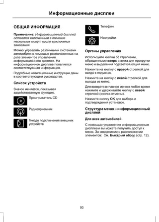 Информационные дисплеи 
ОБЩАЯ ИНФОРМАЦИЯ 
Примечание: Информационный дисплей 
остается включенным в течение 
нескольких минут после выключения 
зажигания. 
Можно управлять различными системами 
автомобиля с помощью расположенных на 
руле элементов управления 
информационного дисплея. На 
информационном дисплее появляется 
соответствующая информация. 
Подробные навигационные инструкции даны 
в соответствующем руководстве. 
Список устройств 
Значок меняется, показывая 
задействованную функцию. 
Проигрыватель CD 
Радиоприемник 
Гнездо подключения внешних 
устройств 
Телефон 
Настройки 
Органы управления 
Используйте кнопки со стрелками, 
обращенными вверх и вниз для прокрутки 
меню и выделения подсветкой опций меню. 
Нажмите на кнопку с правой стрелкой для 
входа в подменю. 
Нажмите на кнопку с левой стрелкой для 
выхода из меню. 
Для возврата в главное меню в любое время 
нажмите и удерживайте кнопку с левой 
стрелкой (кнопка отмены). 
Нажмите кнопку OK для выбора и 
подтверждения установок. 
Структура меню – информационный 
дисплей 
Для всех автомобилей 
С помощью управления информационным 
дисплеем вы можете получить доступ к 
меню. За сведениями о расположении 
элементов: См. Быстрый обзор (стр. 12). 
93 
 