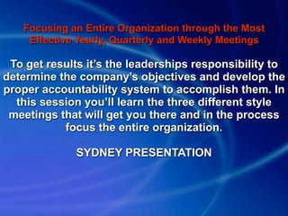 Focusing an Entire Organization through the Most
    Effective Yearly, Quarterly and Weekly Meetings

 To get results it’s the leaderships responsibility to
determine the company’s objectives and develop the
proper accountability system to accomplish them. In
  this session you’ll learn the three different style
 meetings that will get you there and in the process
           focus the entire organization.

              SYDNEY PRESENTATION
 