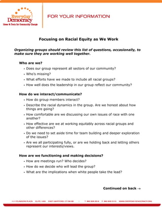 Focusing on Racial Equity as We Work
Organizing groups should review this list of questions, occasionally, to
make sure they are working well together.
Who are we?
Does our group represent all sectors of our community?
Who’s missing?
What efforts have we made to include all racial groups?
How well does the leadership in our group reflect our community?
How do we interact/communicate?
How do group members interact?
Describe the racial dynamics in the group. Are we honest about how
things are going?
How comfortable are we discussing our own issues of race with one
another?
How effective are we at working equitably across racial groups and
other differences?
Do we need to set aside time for team building and deeper exploration
of the issues?
Are we all participating fully, or are we holding back and letting others
represent our interests/views.
How are we functioning and making decisions?
How are meetings run? Who decides?
How do we decide who will lead the group?
What are the implications when white people take the lead?
Continued on back →
 
