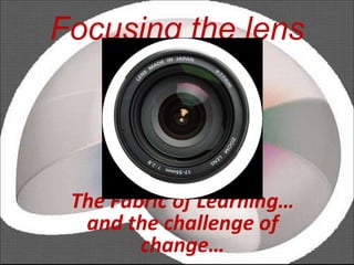 Focusing the lens The Fabric of Learning… and the challenge of change… 
