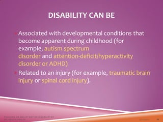 Associated with developmental conditions that
become apparent during childhood (for
example, autism spectrum
disorder and attention-deficit/hyperactivity
disorder or ADHD)
Related to an injury (for example, traumatic brain
injury or spinal cord injury).
DISABILITY CAN BE
3/22/2021
FOCUSING ON ABILITY NOT ON DISABILITY BY
DR. SHAZIA KHALFE 10
 