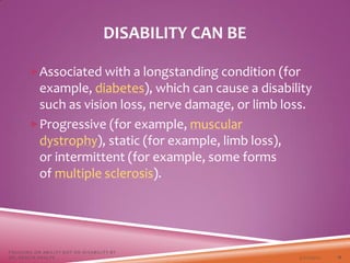 Associated with a longstanding condition (for
example, diabetes), which can cause a disability
such as vision loss, nerve damage, or limb loss.
Progressive (for example, muscular
dystrophy), static (for example, limb loss),
or intermittent (for example, some forms
of multiple sclerosis).
DISABILITY CAN BE
3/22/2021
FOCUSING ON ABILITY NOT ON DISABILITY BY
DR. SHAZIA KHALFE 11
 