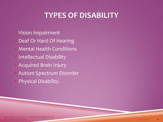 TYPES OF DISABILITY
 Vision Impairment
 Deaf Or Hard Of Hearing
 Mental Health Conditions
 Intellectual Disability
 Acquired Brain Injury
 Autism Spectrum Disorder
 Physical Disability.
3/22/2021
FOCUSING ON ABILITY NOT ON DISABILITY BY
DR. SHAZIA KHALFE 13
 