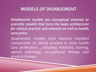 MODELS OF DISABLEMENT
Disablement models are conceptual schemes or
scientific models that form the basic architecture
for clinical practice and research as well as health
care policy.
Disablement models have become standard
components of clinical practice in most health
care professions , including medicine, nursing,
speech pathology, occupational therapy and
physical therapy
3/22/2021
FOCUSING ON ABILITY NOT ON DISABILITY BY
DR. SHAZIA KHALFE 15
 