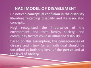 NAGI MODEL OF DISABLEMENT
He noticed conceptual confusion in the disability
literature regarding disability and its associated
concepts.
Nagi recognized the importance of the
environment and that family, society, and
community factors could all influence disability.
Based on this assumption, the consequences of
disease and injury for an individual should be
described at both the level of the person and at
the level of society.
3/22/2021
FOCUSING ON ABILITY NOT ON DISABILITY BY
DR. SHAZIA KHALFE 17
 