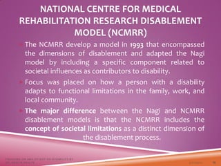 NATIONAL CENTRE FOR MEDICAL
REHABILITATION RESEARCH DISABLEMENT
MODEL (NCMRR)
 The NCMRR develop a model in 1993 that encompassed
the dimensions of disablement and adapted the Nagi
model by including a specific component related to
societal influences as contributors to disability.
 Focus was placed on how a person with a disability
adapts to functional limitations in the family, work, and
local community.
 The major difference between the Nagi and NCMRR
disablement models is that the NCMRR includes the
concept of societal limitations as a distinct dimension of
the disablement process.
3/22/2021
FOCUSING ON ABILITY NOT ON DISABILITY BY
DR. SHAZIA KHALFE 19
 