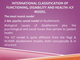 INTERNATIONAL CLASSIFICATION OF
FUNCTIONING, DISABILITY AND HEALTH: ICF
MODEL
The most recent model
A bio- psycho- social model of disablement
Biological causes of disablement plus the
psychological and social issues that pertain to patient
health
The ICF model is quite different from the Nagi &
NCMRR disablement models, both conceptually & in
structure
3/22/2021
FOCUSING ON ABILITY NOT ON DISABILITY BY
DR. SHAZIA KHALFE 21
 