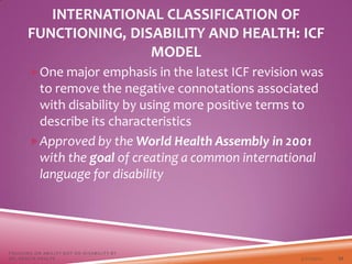 One major emphasis in the latest ICF revision was
to remove the negative connotations associated
with disability by using more positive terms to
describe its characteristics
Approved by the World Health Assembly in 2001
with the goal of creating a common international
language for disability
3/22/2021
FOCUSING ON ABILITY NOT ON DISABILITY BY
DR. SHAZIA KHALFE 22
INTERNATIONAL CLASSIFICATION OF
FUNCTIONING, DISABILITY AND HEALTH: ICF
MODEL
 