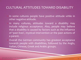CULTURAL ATTITUDES TOWARD DISABILITY
 In some cultures people have positive attitude while in
other negative attitude.
 In many cultures, attitudes toward a disability may
include religious acceptance. Also, people may believe
that a disability is caused by factors such as the influence
of ‘past lives’, mystical intervention or the past actions of
a parent.
 Overall the German community has greatest acceptance
towards people with disabilities, followed by the Anglo,
Italian, Chinese, Greek and Arabic groups.
3/22/2021
FOCUSING ON ABILITY NOT ON DISABILITY BY
DR. SHAZIA KHALFE 25
 