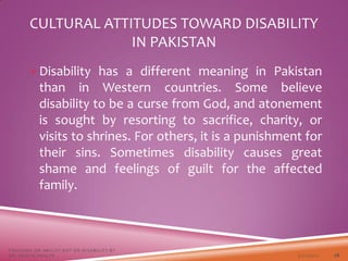 Disability has a different meaning in Pakistan
than in Western countries. Some believe
disability to be a curse from God, and atonement
is sought by resorting to sacrifice, charity, or
visits to shrines. For others, it is a punishment for
their sins. Sometimes disability causes great
shame and feelings of guilt for the affected
family.
CULTURAL ATTITUDES TOWARD DISABILITY
IN PAKISTAN
3/22/2021
FOCUSING ON ABILITY NOT ON DISABILITY BY
DR. SHAZIA KHALFE 28
 