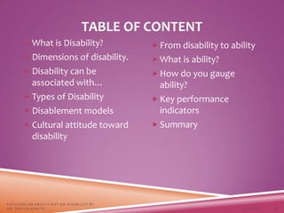 TABLE OF CONTENT
3/22/2021
FOCUSING ON ABILITY NOT ON DISABILITY BY
DR. SHAZIA KHALFE 3
 What is Disability?
 Dimensions of disability.
 Disability can be
associated with…
 Types of Disability
 Disablement models
 Cultural attitude toward
disability
 From disability to ability
 What is ability?
 How do you gauge
ability?
 Key performance
indicators
 Summary
 